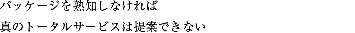 パッケージを熟知しなければ真のトータルサービスは提案できない